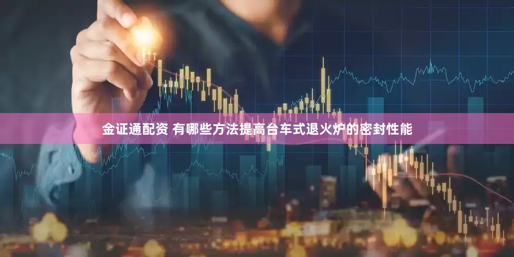金证通配资 有哪些方法提高台车式退火炉的密封性能