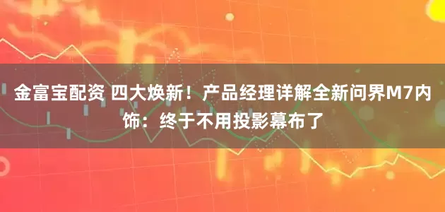 金富宝配资 四大焕新！产品经理详解全新问界M7内饰：终于不用投影幕布了