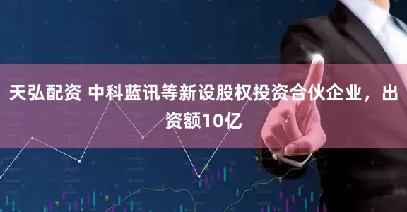 天弘配资 中科蓝讯等新设股权投资合伙企业，出资额10亿