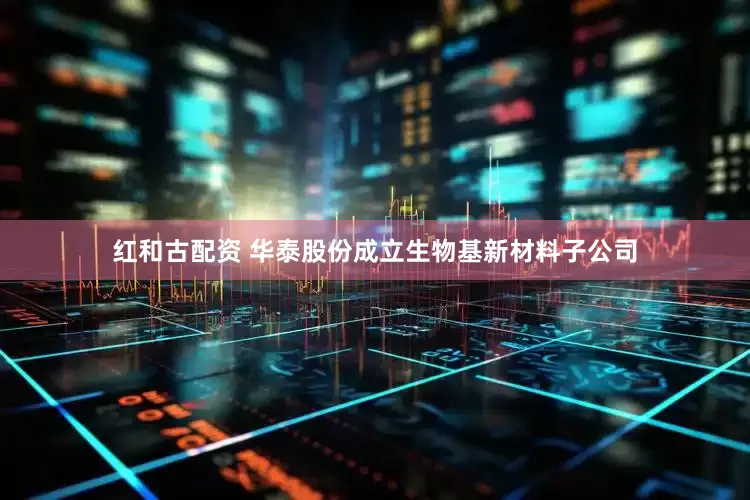 红和古配资 华泰股份成立生物基新材料子公司