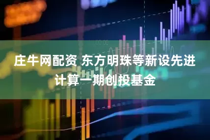 庄牛网配资 东方明珠等新设先进计算一期创投基金
