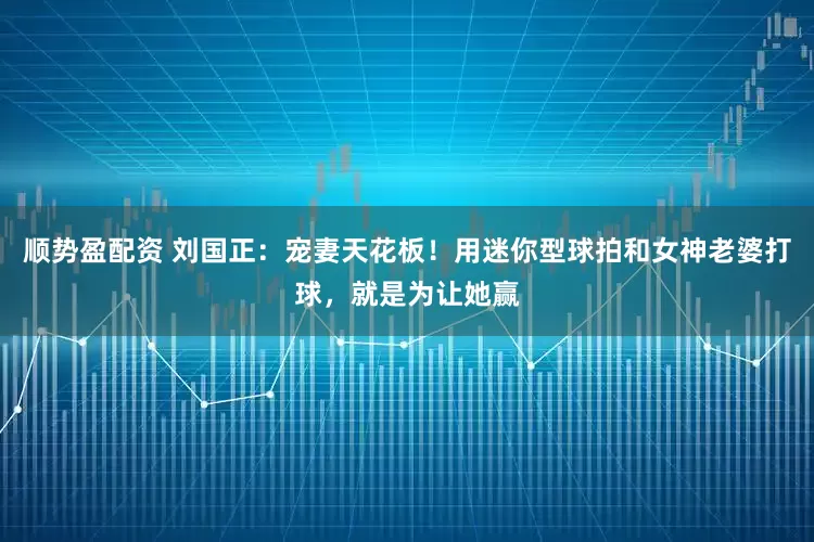 顺势盈配资 刘国正：宠妻天花板！用迷你型球拍和女神老婆打球，就是为让她赢