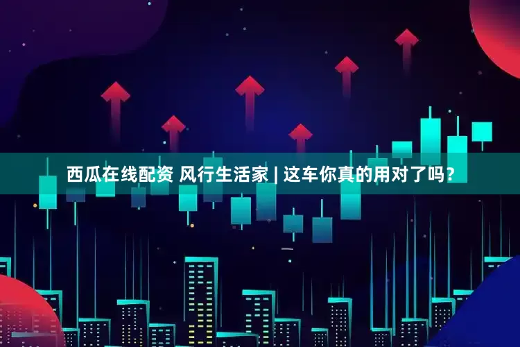 西瓜在线配资 风行生活家 | 这车你真的用对了吗？