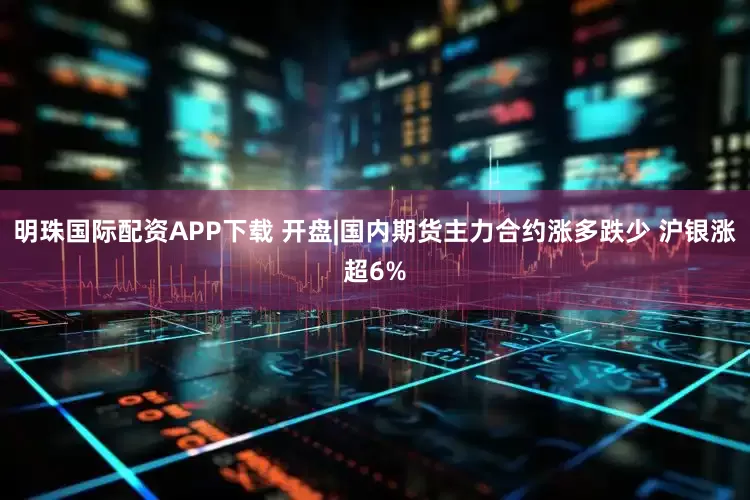 明珠国际配资APP下载 开盘|国内期货主力合约涨多跌少 沪银涨超6%