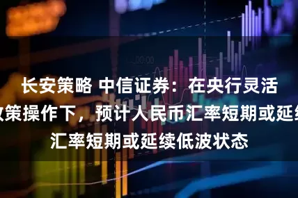 长安策略 中信证券：在央行灵活的稳汇率政策操作下，预计人民币汇率短期或延续低波状态