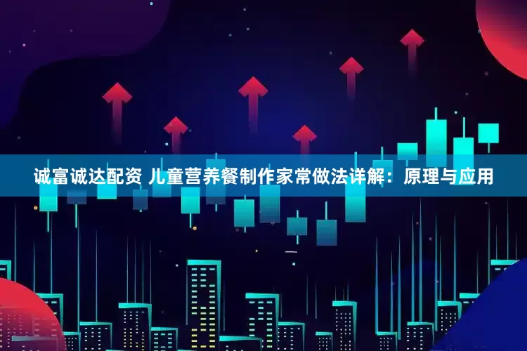 诚富诚达配资 儿童营养餐制作家常做法详解：原理与应用